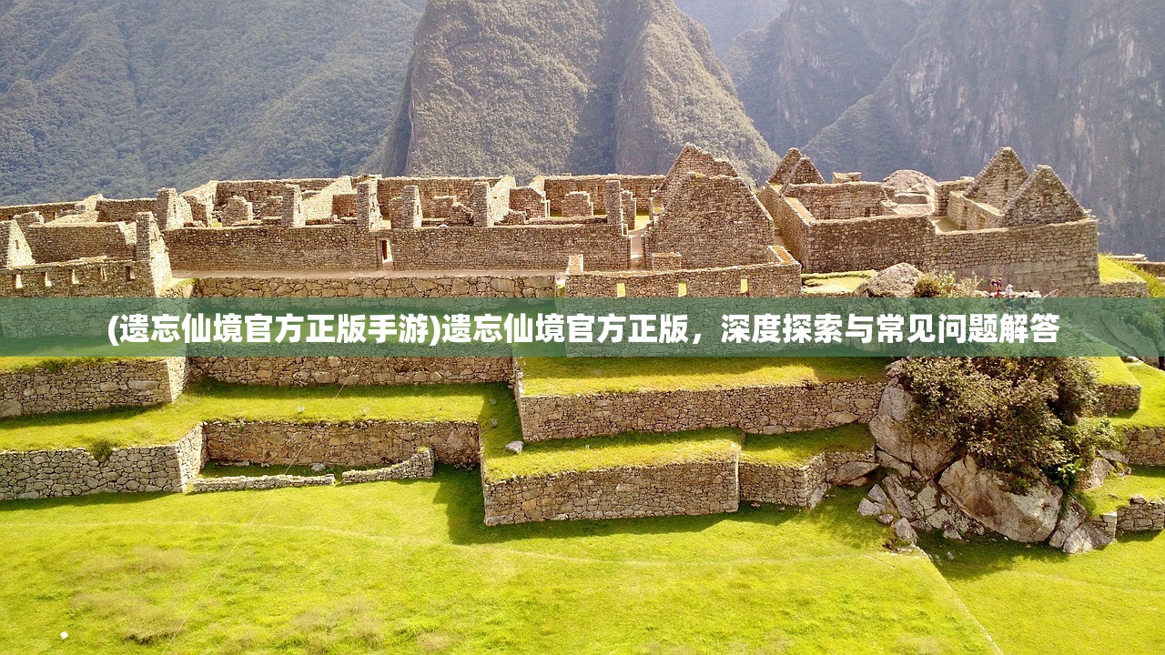 (遗忘仙境官方正版手游)遗忘仙境官方正版，深度探索与常见问题解答