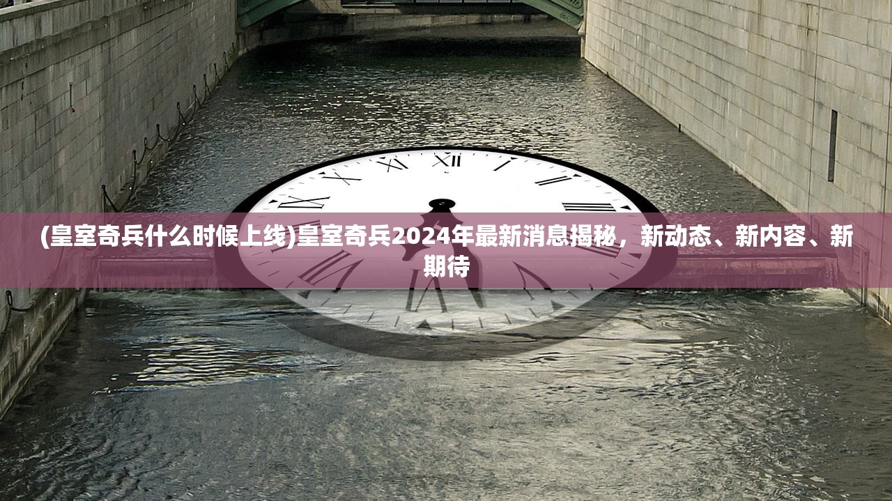 (皇室奇兵什么时候上线)皇室奇兵2024年最新消息揭秘，新动态、新内容、新期待