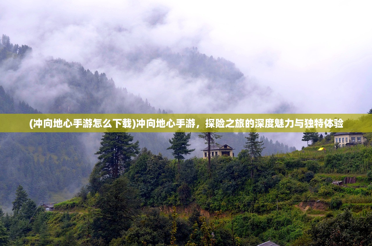 (冲向地心手游怎么下载)冲向地心手游，探险之旅的深度魅力与独特体验