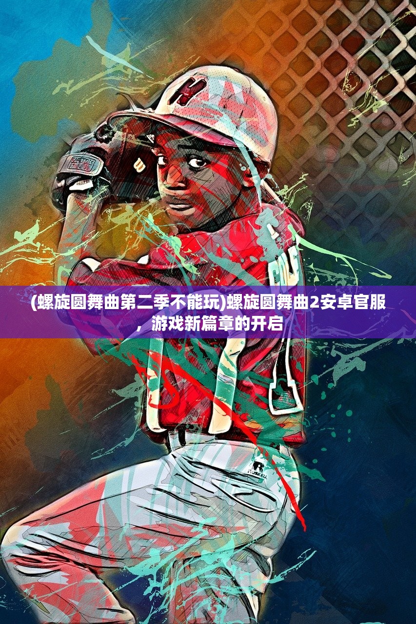 (螺旋圆舞曲第二季不能玩)螺旋圆舞曲2安卓官服，游戏新篇章的开启