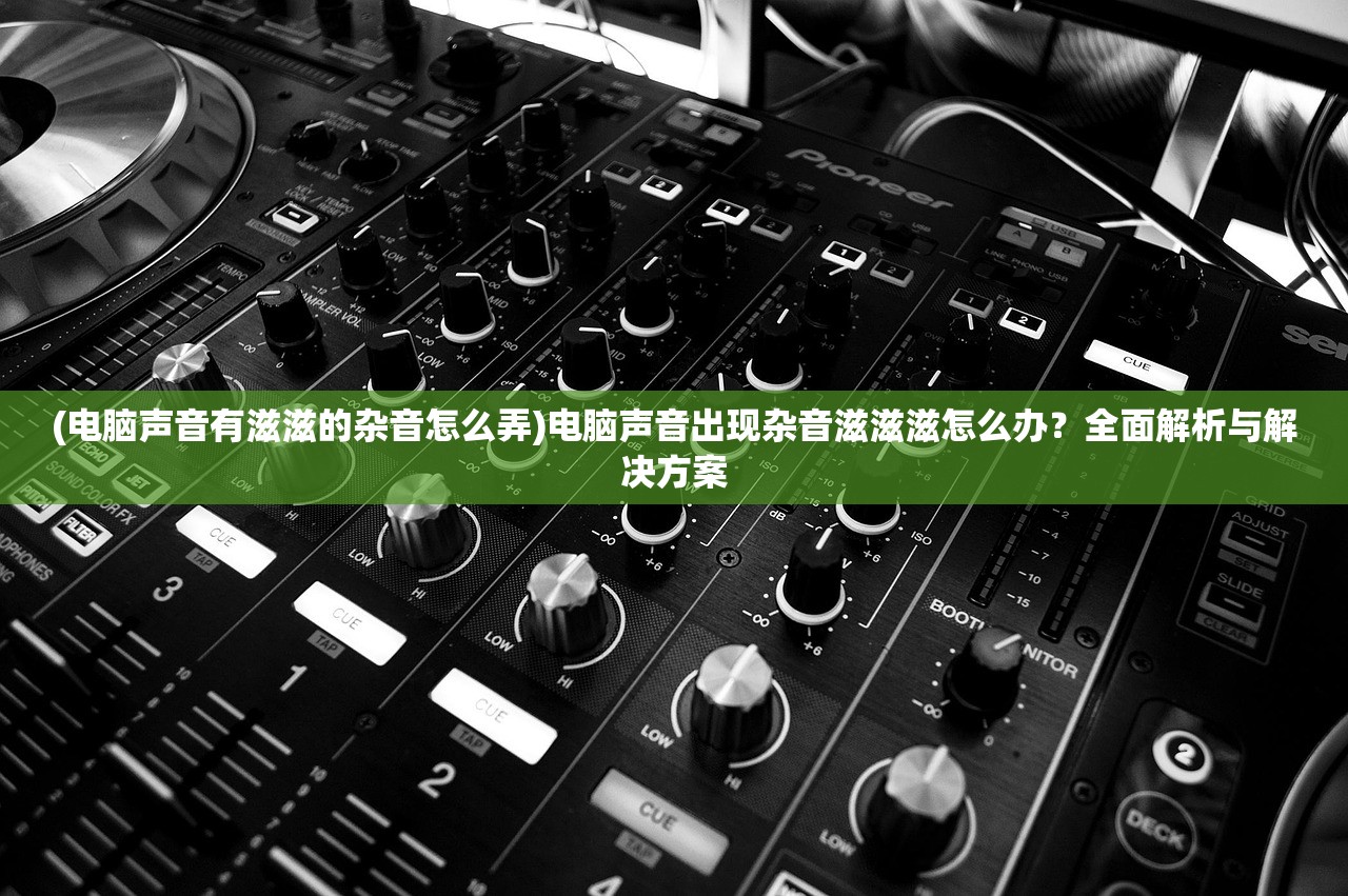 (电脑声音有滋滋的杂音怎么弄)电脑声音出现杂音滋滋滋怎么办？全面解析与解决方案