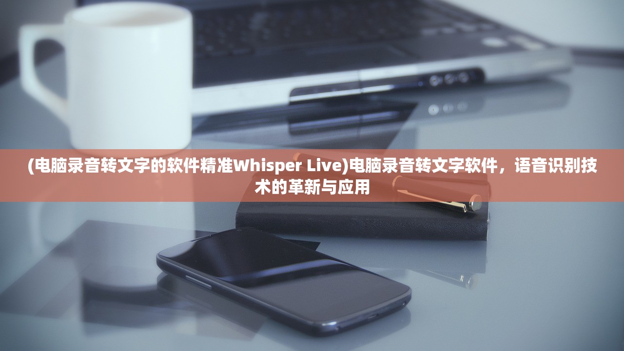 (电脑录音转文字的软件精准Whisper Live)电脑录音转文字软件，语音识别技术的革新与应用