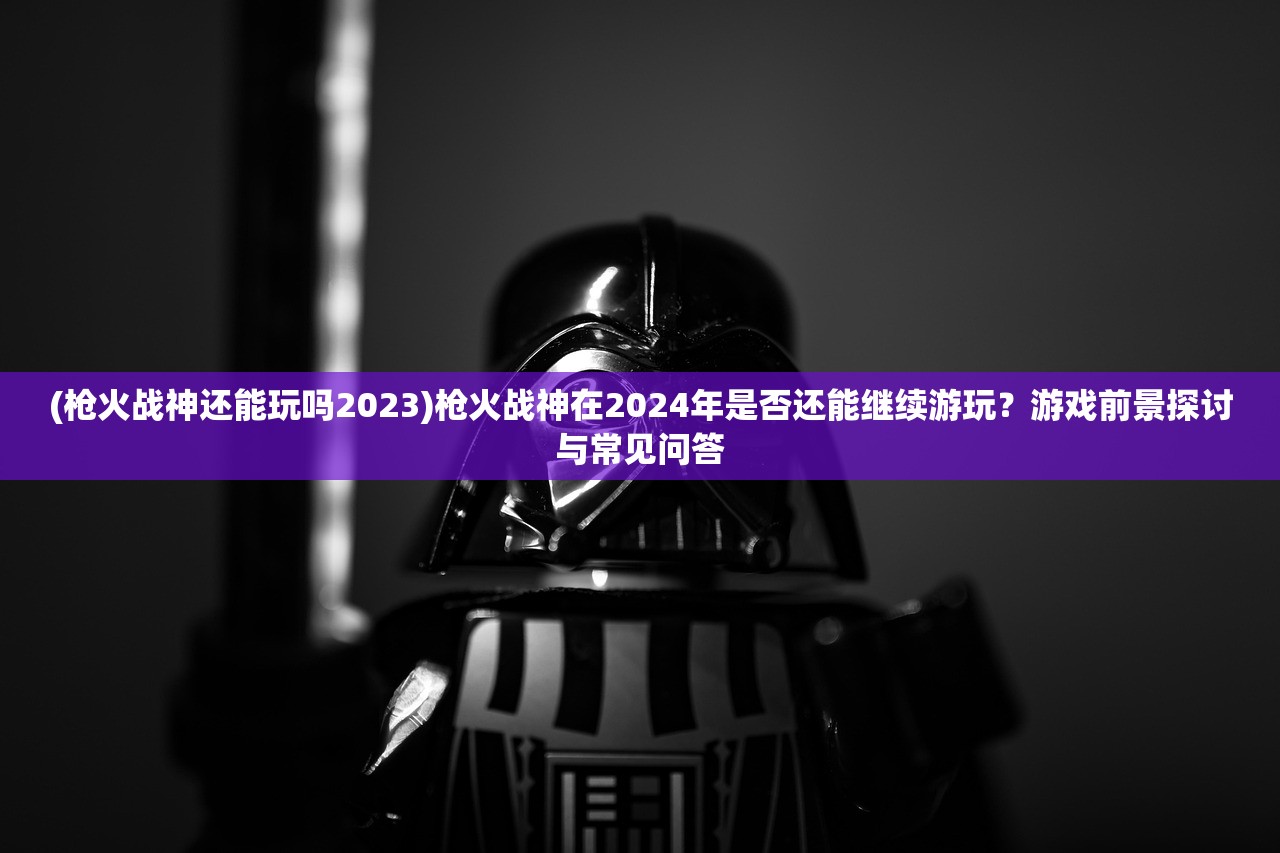 (枪火战神还能玩吗2023)枪火战神在2024年是否还能继续游玩？游戏前景探讨与常见问答