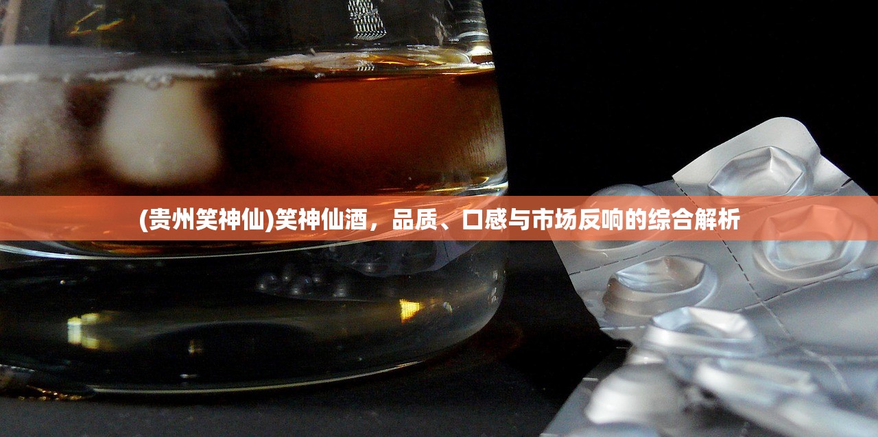 (贵州笑神仙)笑神仙酒，品质、口感与市场反响的综合解析