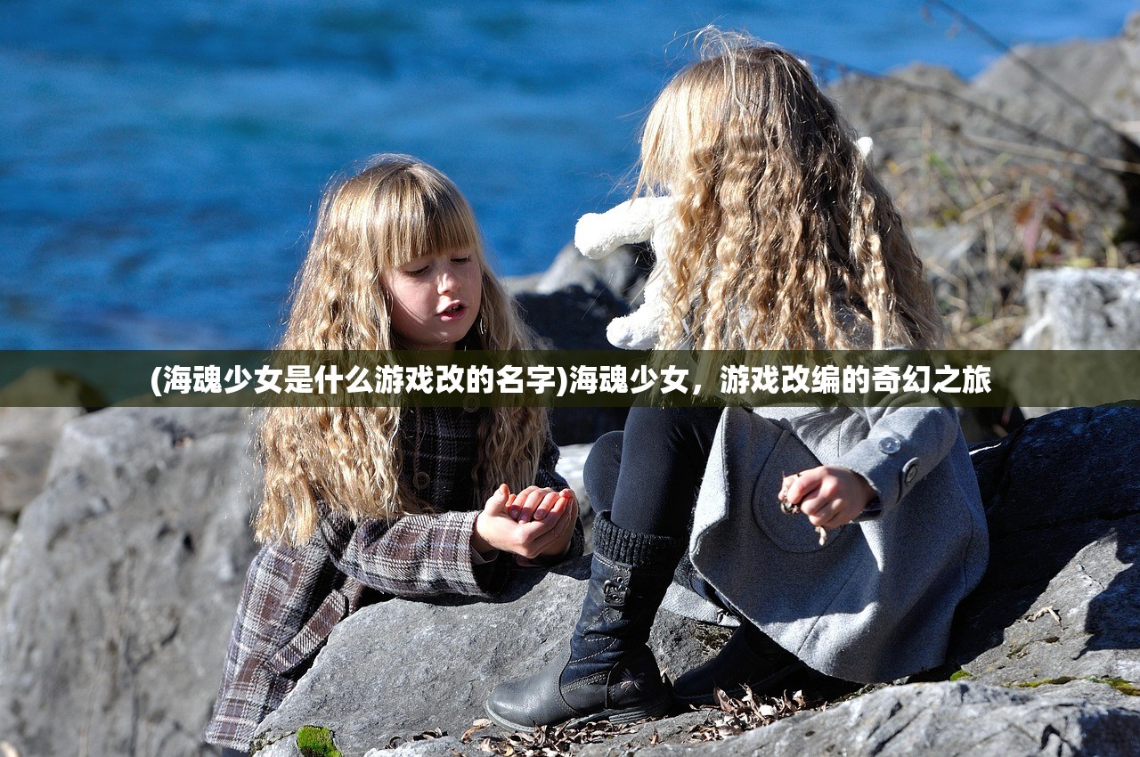 (海魂少女是什么游戏改的名字)海魂少女，游戏改编的奇幻之旅