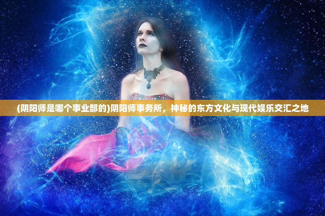 (阴阳师是哪个事业部的)阴阳师事务所，神秘的东方文化与现代娱乐交汇之地