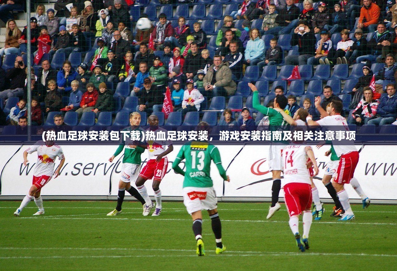 (热血足球安装包下载)热血足球安装，游戏安装指南及相关注意事项