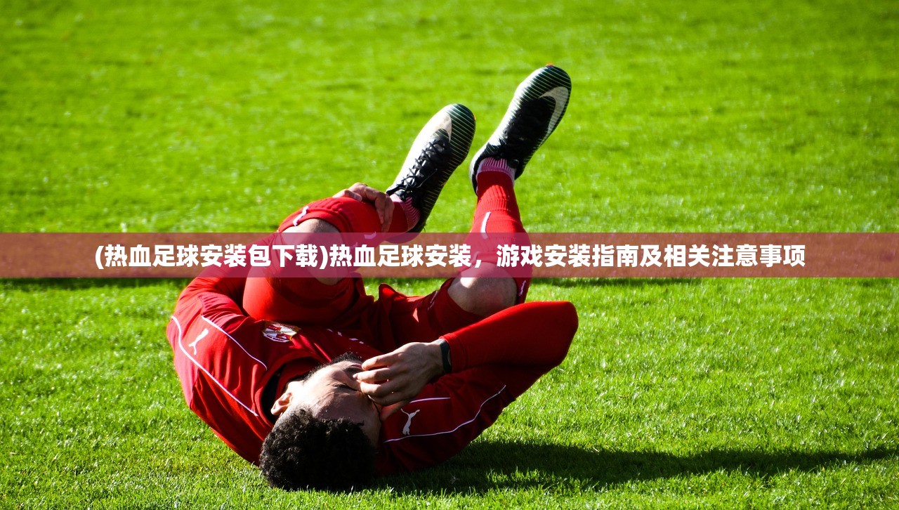(热血足球安装包下载)热血足球安装，游戏安装指南及相关注意事项